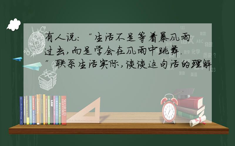 有人说：“生活不是等着暴风雨过去,而是学会在风雨中跳舞.”联系生活实际,谈谈这句活的理解