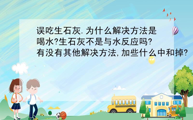 误吃生石灰.为什么解决方法是喝水?生石灰不是与水反应吗?有没有其他解决方法,加些什么中和掉?