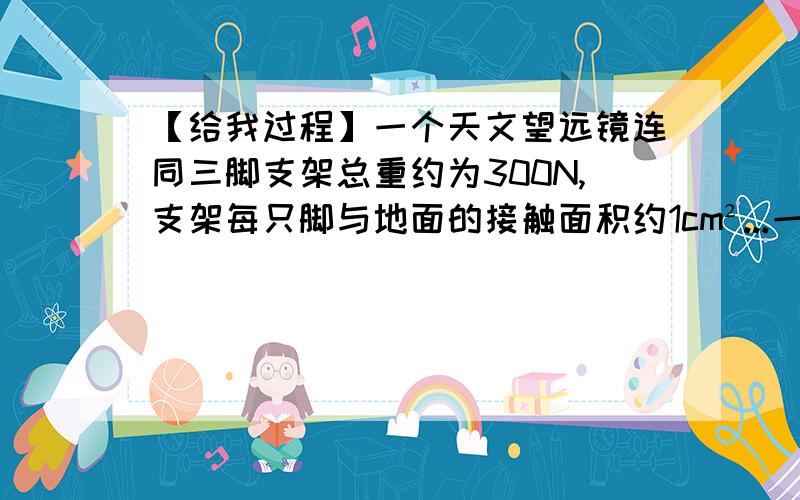 【给我过程】一个天文望远镜连同三脚支架总重约为300N,支架每只脚与地面的接触面积约1cm²...一个天文望远镜连同三脚架总重约为300N,支架每只脚与地面的接触面积约1平方厘米,望远镜正