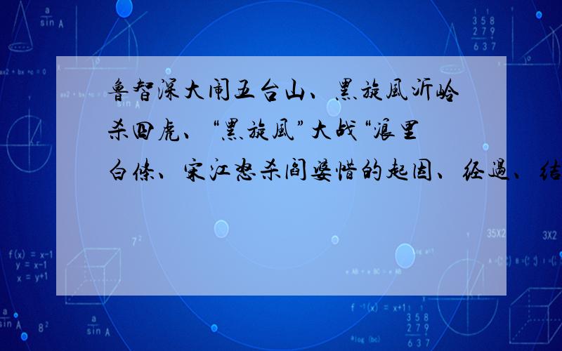 鲁智深大闹五台山、黑旋风沂岭杀四虎、“黑旋风”大战“浪里白条、宋江怒杀阎婆惜的起因、经过、结果.不要太详细的,也不要太简练了,50字左右吧.