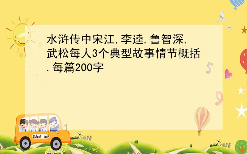 水浒传中宋江,李逵,鲁智深,武松每人3个典型故事情节概括.每篇200字