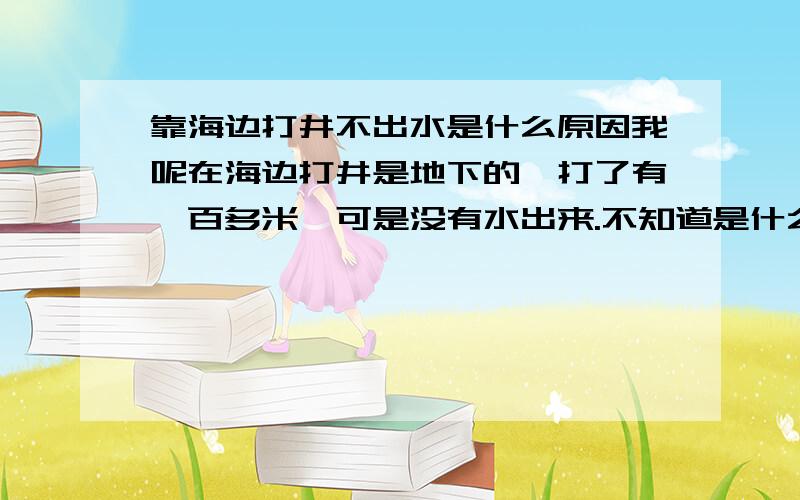 靠海边打井不出水是什么原因我呢在海边打井是地下的,打了有一百多米,可是没有水出来.不知道是什么原因.