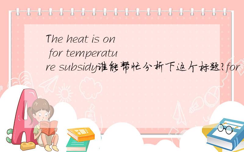 The heat is on for temperature subsidy谁能帮忙分析下这个标题?for 怎么讲?