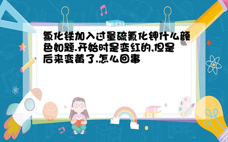 氯化铁加入过量硫氰化钾什么颜色如题.开始时是变红的,但是后来变黄了.怎么回事