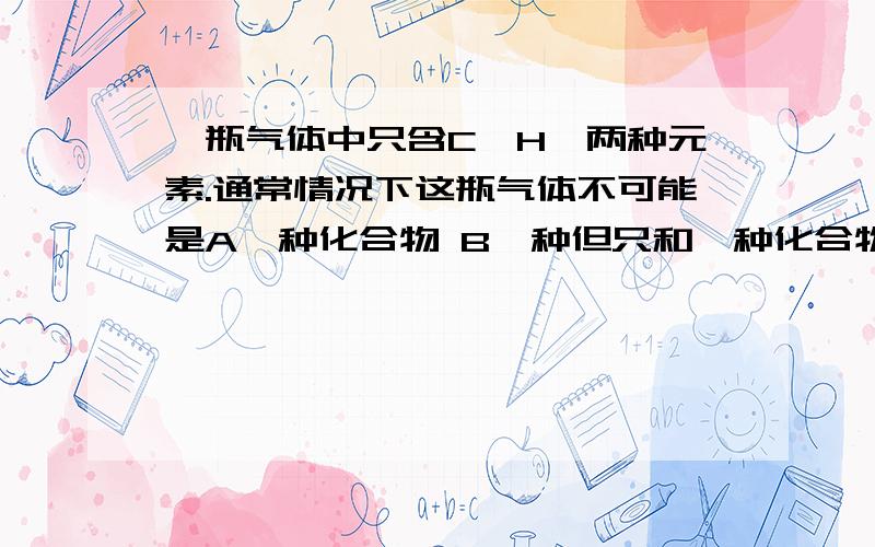 一瓶气体中只含C,H,两种元素.通常情况下这瓶气体不可能是A一种化合物 B一种但只和一种化合物的混合物,C两种化合物,D两种单质