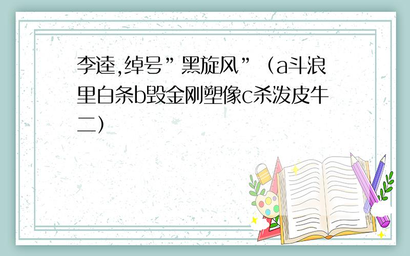 李逵,绰号”黑旋风”（a斗浪里白条b毁金刚塑像c杀泼皮牛二）