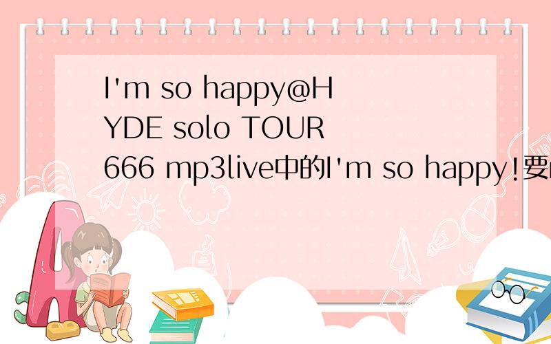 I'm so happy@HYDE solo TOUR 666 mp3live中的I'm so happy!要mp3的,...就是不吵版I'm so happy...就4个人平排坐椅子上,那样唱,然后后面的i love you据说唱一句看下SA...为何没有!我以前有来者的...