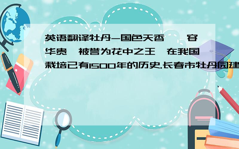 英语翻译牡丹-国色天香,雍容华贵,被誉为花中之王,在我国栽培已有1500年的历史.长春市牡丹园建于1998年,占地6.56公顷,同年8月从甘肃兰州、山东菏泽引进牡丹600余株,芍药1000余株.2000年又引进4