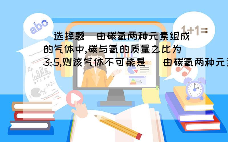 (选择题)由碳氧两种元素组成的气体中,碳与氧的质量之比为3:5,则该气体不可能是( 由碳氧两种元素组成的气体中,碳与氧的质量之比为3:5,则该气体不可能是( ()注意,是