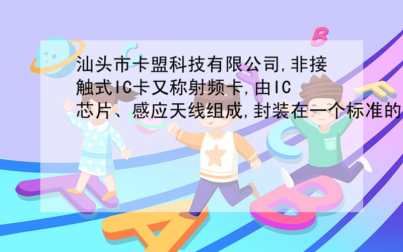 汕头市卡盟科技有限公司,非接触式IC卡又称射频卡,由IC芯片、感应天线组成,封装在一个标准的PVC卡片内,芯片及天线无任何外露部分.是世界上最近几年发展起来的一项新技术,它成功的将射频