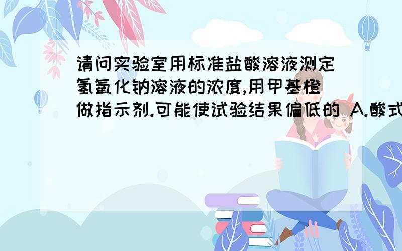 请问实验室用标准盐酸溶液测定氢氧化钠溶液的浓度,用甲基橙做指示剂.可能使试验结果偏低的 A.酸式滴定管在装酸液前未用标准盐酸溶液润洗几次.B.开始实验时酸式滴定管尖嘴部分、有气