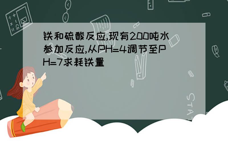 铁和硫酸反应,现有200吨水参加反应,从PH=4调节至PH=7求耗铁量