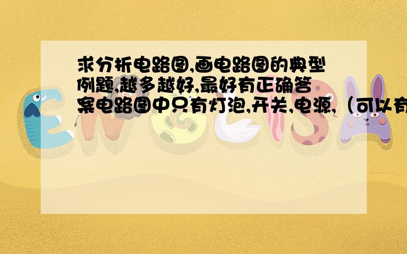 求分析电路图,画电路图的典型例题,越多越好,最好有正确答案电路图中只有灯泡,开关,电源,（可以有其他简单用电器）望各位不令我失望.