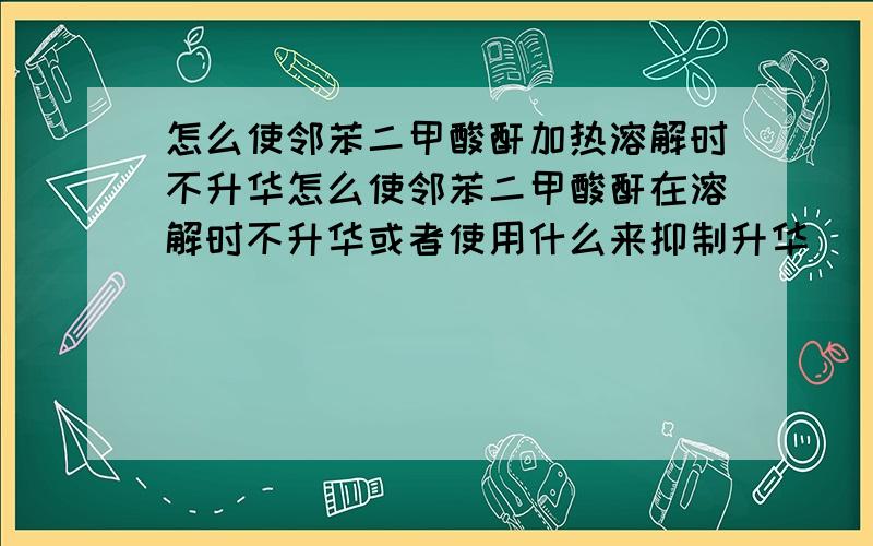 怎么使邻苯二甲酸酐加热溶解时不升华怎么使邻苯二甲酸酐在溶解时不升华或者使用什么来抑制升华