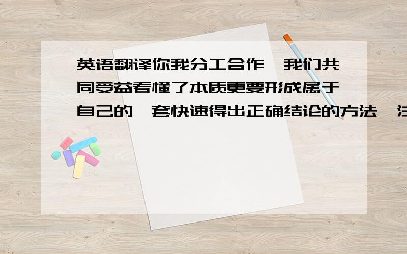 英语翻译你我分工合作,我们共同受益看懂了本质更要形成属于自己的一套快速得出正确结论的方法,注意自己的方法一开始可能很烂,可加上自信,它便有了完善和进化的变异的特性