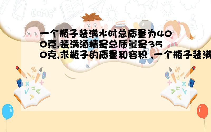 一个瓶子装满水时总质量为400克,装满酒精是总质量是350克,求瓶子的质量和容积 ,一个瓶子装满水时总质量为400克,装满酒精是总质量是350克,求瓶子的质量和容积 ,