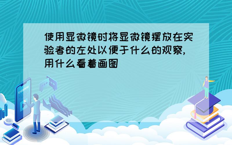 使用显微镜时将显微镜摆放在实验者的左处以便于什么的观察,用什么看着画图