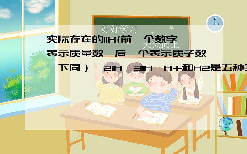 实际存在的11H(前一个数字表示质量数,后一个表示质子数,下同）、21H、31H、H+和H2是五种氢元素吗?还是氢元素的五种不同粒子?说一下理由.