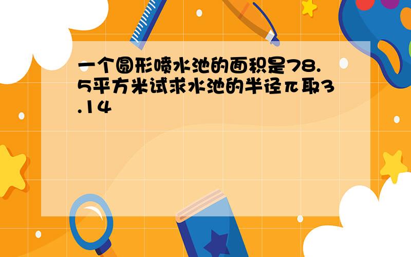 一个圆形喷水池的面积是78.5平方米试求水池的半径π取3.14