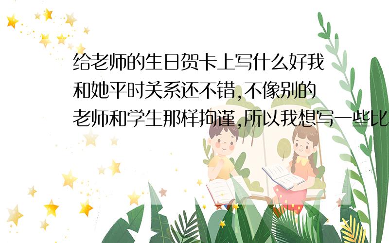 给老师的生日贺卡上写什么好我和她平时关系还不错,不像别的老师和学生那样拘谨,所以我想写一些比较幽默的话,来逗她开心,如果能让她感动那就更好了.请问我该写什么好.我上初三,她三十