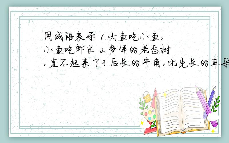 用成语表示 1.大鱼吃小鱼,小鱼吃虾米 2.多年的老歪树,直不起来了3.后长的牛角,比先长的耳朵长 4.捡了芝麻,丢了西瓜