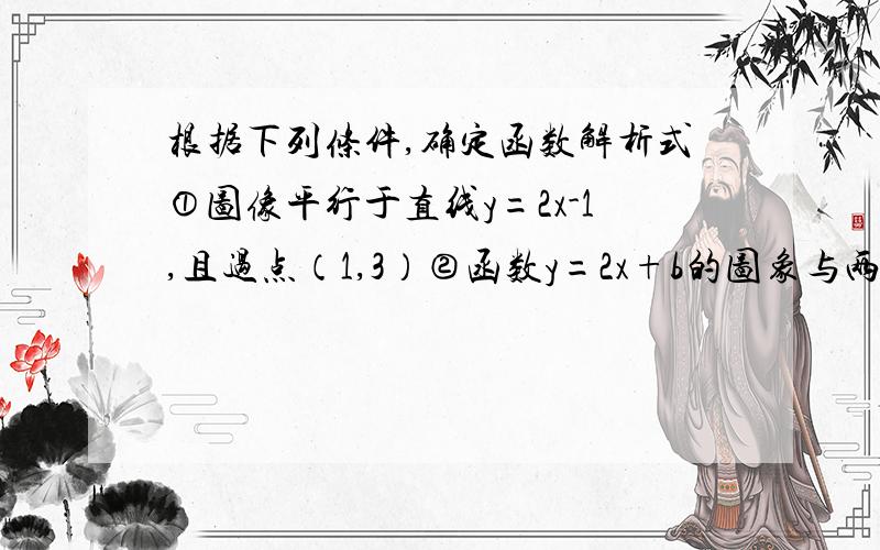 根据下列条件,确定函数解析式①图像平行于直线y=2x-1,且过点（1,3）②函数y=2x+b的图象与两坐标轴围成的三角形的面积是4