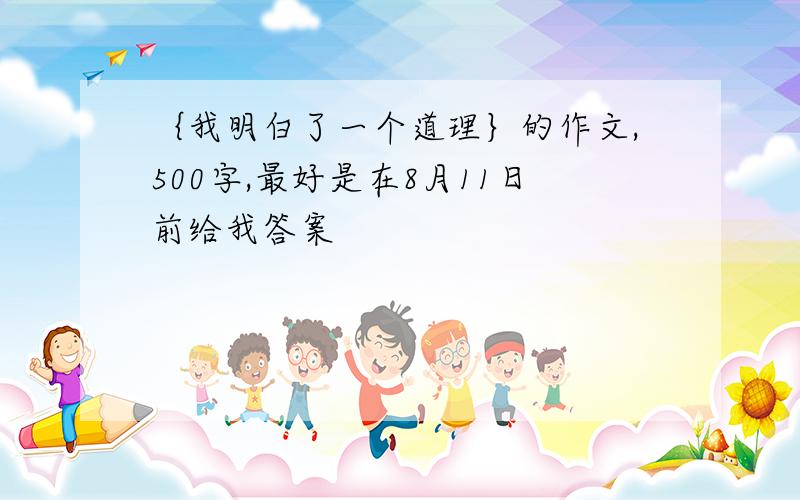 ｛我明白了一个道理｝的作文,500字,最好是在8月11日前给我答案