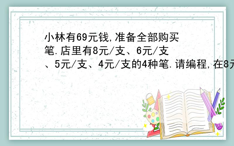 小林有69元钱,准备全部购买笔.店里有8元/支、6元/支、5元/支、4元/支的4种笔.请编程,在8元一支的笔必须购买一支的前提下,使购买的笔数量最多,而钱又恰好用完,输出此时购买的各种笔的数量