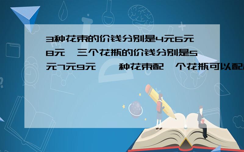 3种花束的价钱分别是4元6元8元,三个花瓶的价钱分别是5元7元9元,一种花束配一个花瓶可以配成多少种不同价钱的插花