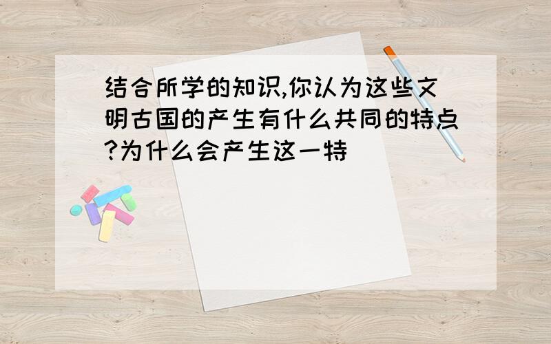 结合所学的知识,你认为这些文明古国的产生有什么共同的特点?为什么会产生这一特