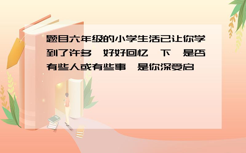 题目六年级的小学生活已让你学到了许多,好好回忆一下,是否有些人或有些事,是你深受启迪