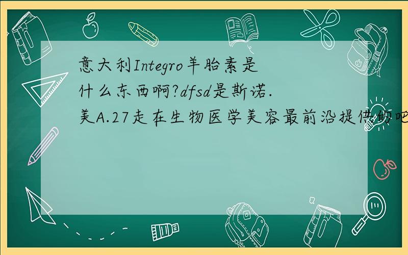 意大利Integro羊胎素是什么东西啊?dfsd是斯诺.美A.27走在生物医学美容最前沿提供的吧