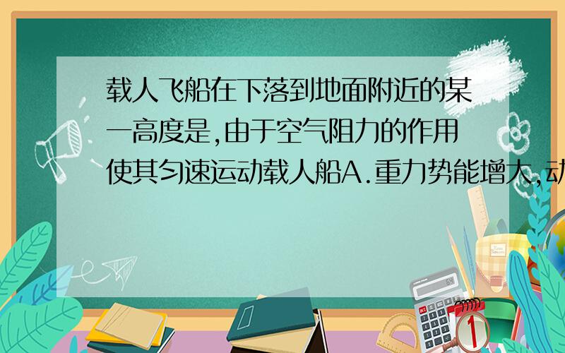 载人飞船在下落到地面附近的某一高度是,由于空气阻力的作用使其匀速运动载人船A.重力势能增大,动能增大,机械能减小B.重力势能减小,动能不变,机械能减小C.重力势能不变,动能不变,机械能