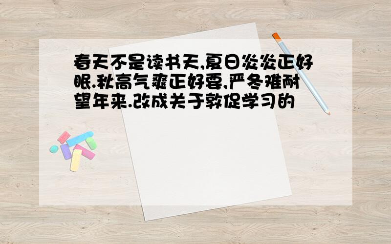 春天不是读书天,夏日炎炎正好眠.秋高气爽正好要,严冬难耐望年来.改成关于敦促学习的