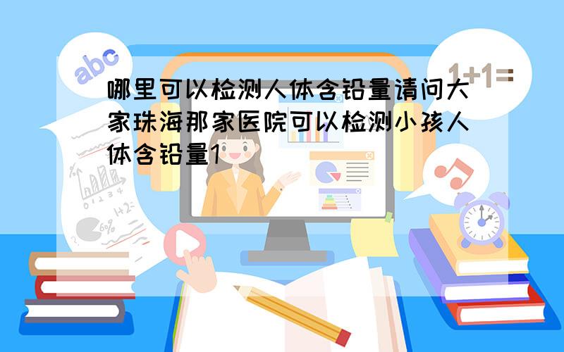 哪里可以检测人体含铅量请问大家珠海那家医院可以检测小孩人体含铅量1