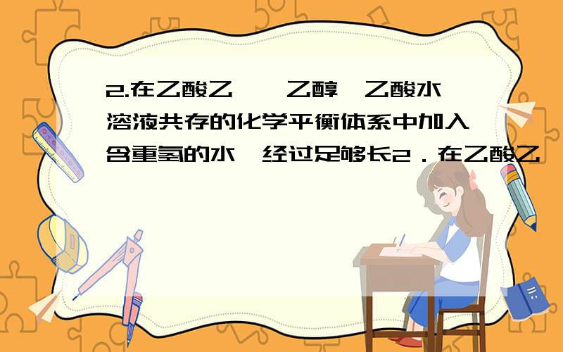 2.在乙酸乙酯、乙醇、乙酸水溶液共存的化学平衡体系中加入含重氢的水,经过足够长2．在乙酸乙酯、乙醇、乙酸水溶液共存的化学平衡体系中加入含重氢的水,经过足够长的时间后,可以发现,