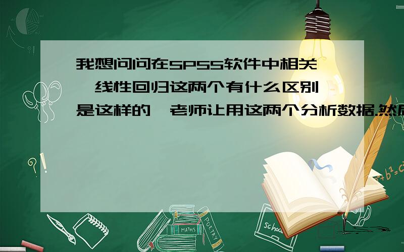 我想问问在SPSS软件中相关,线性回归这两个有什么区别,是这样的,老师让用这两个分析数据.然后我查了资料发现相关就是求两者之间是否有关系,线性回归也是看两者之间是否有关系的啊?那这