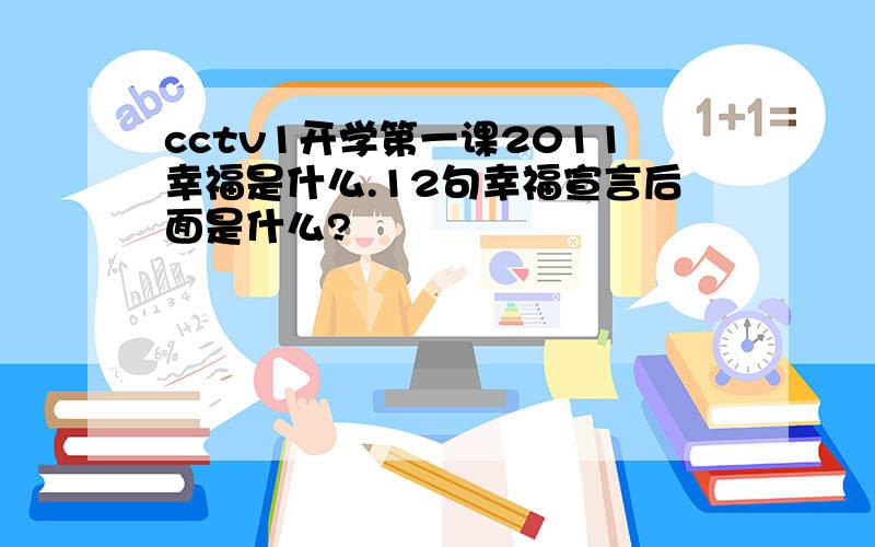 cctv1开学第一课2011幸福是什么.12句幸福宣言后面是什么?