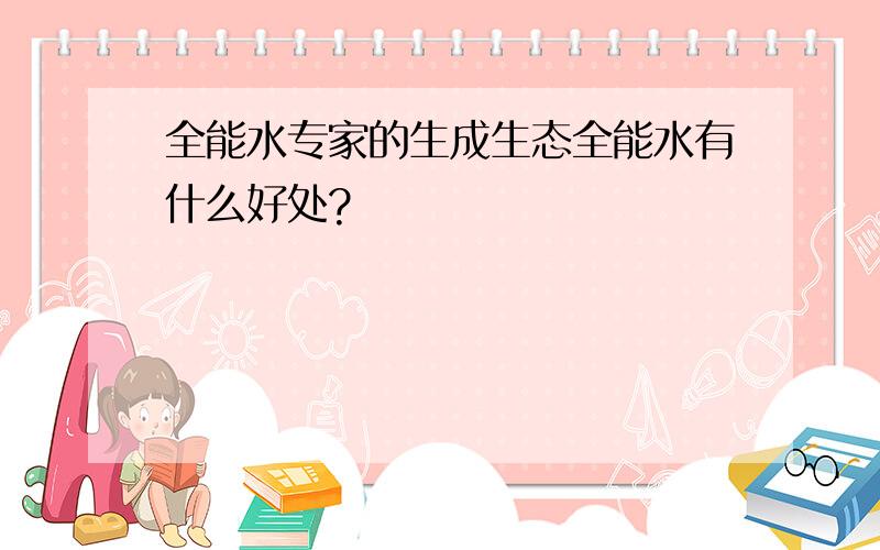 全能水专家的生成生态全能水有什么好处?