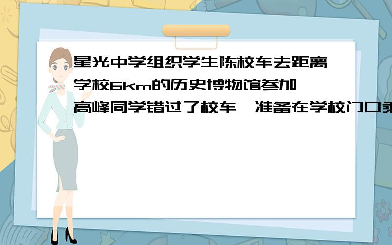 星光中学组织学生陈校车去距离学校6km的历史博物馆参加,高峰同学错过了校车,准备在学校门口乘出租车去历史博物馆,出租车的收费标准如下里程 | 收费∕元3km以下(含3km) | 7.003km以上,每增加