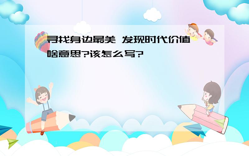 寻找身边最美 发现时代价值 啥意思?该怎么写?