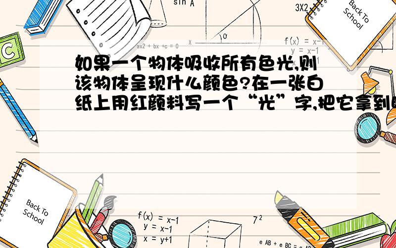 如果一个物体吸收所有色光,则该物体呈现什么颜色?在一张白纸上用红颜料写一个“光”字,把它拿到暗室.只用红光照射时.将看到什么颜色?只用绿光照射时又将看到什么颜色？