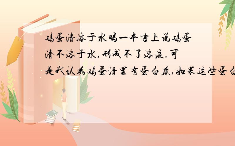 鸡蛋清溶于水吗一本书上说鸡蛋清不溶于水,形成不了溶液.可是我认为鸡蛋清里有蛋白质,如果这些蛋白质不溶于水的话,那么加入重金属的盐溶液的话就不会形成沉淀了,事实上的确会形成沉