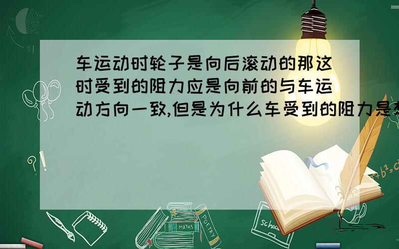 车运动时轮子是向后滚动的那这时受到的阻力应是向前的与车运动方向一致,但是为什么车受到的阻力是想后的