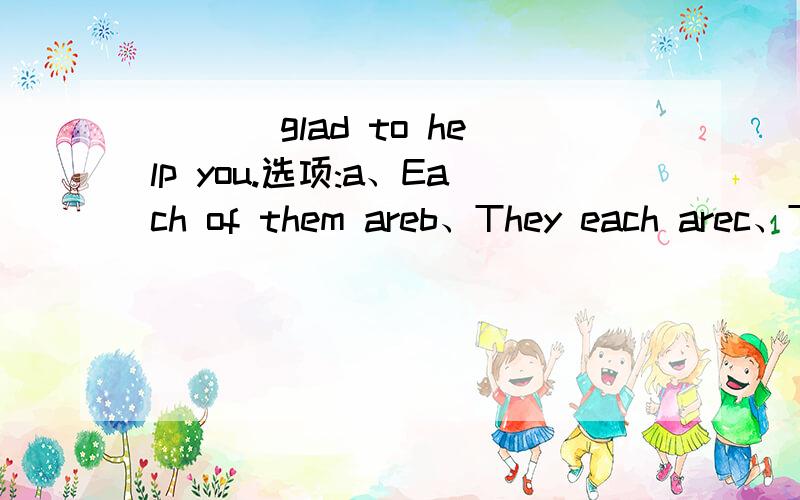 ___ glad to help you.选项:a、Each of them areb、They each arec、They are eachd、Each areI don’t think it any use ___ him.选项:a、reasoning withb、for reasoningc、reason withd、to be reasoing withPlease go and make sure ___ you get a rec