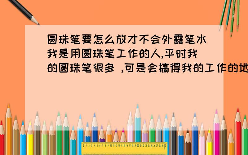 圆珠笔要怎么放才不会外露笔水我是用圆珠笔工作的人,平时我的圆珠笔很多 ,可是会搞得我的工作的地方到处是圆珠笔的笔水,很烦.请问我的笔要怎么放,笔水才不会外漏.