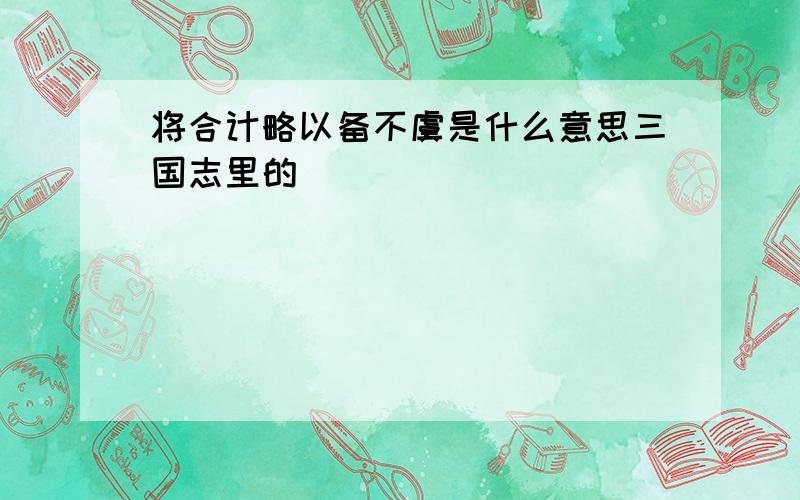 将合计略以备不虞是什么意思三国志里的