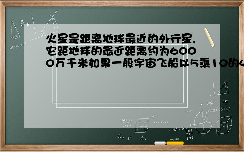 火星是距离地球最近的外行星,它距地球的最近距离约为6000万千米如果一般宇宙飞船以5乘10的4次方千米/h的速度从地球发射向火星,最快需要多长时间飞抵火星