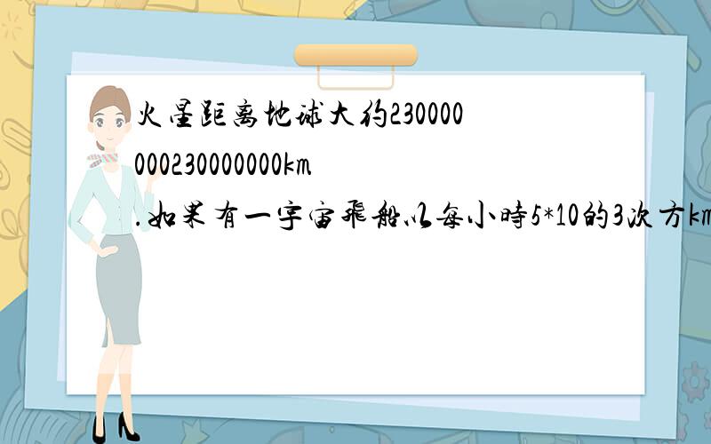 火星距离地球大约230000000230000000km.如果有一宇宙飞船以每小时5*10的3次方km的速度从地球出发飞向火星,那么宇宙飞船大约需要几年时间才能飞抵火星?（结果精确到10分位,1年按365天计算）