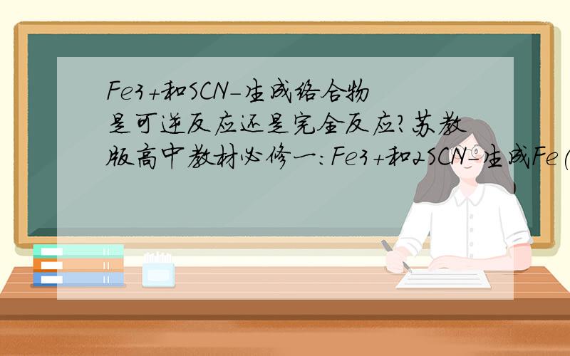 Fe3+和SCN-生成络合物是可逆反应还是完全反应?苏教版高中教材必修一：Fe3+和2SCN-生成Fe(SCN)2-用的是可逆符号Fe3+和3SCN-生成Fe(SCN)3用的是等号难道和离子浓度有关么?